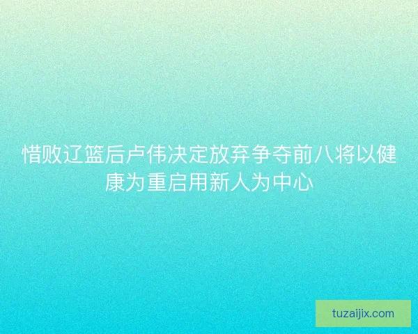 惜败辽篮后卢伟决定放弃争夺前八将以健康为重启用新人为中心