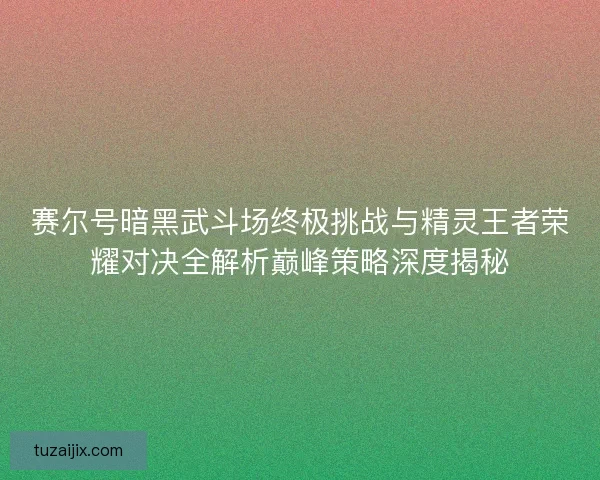 赛尔号暗黑武斗场终极挑战与精灵王者荣耀对决全解析巅峰策略深度揭秘