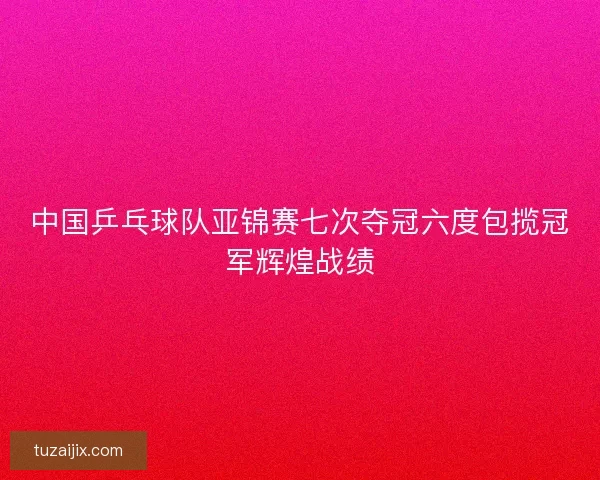 中国乒乓球队亚锦赛七次夺冠六度包揽冠军辉煌战绩