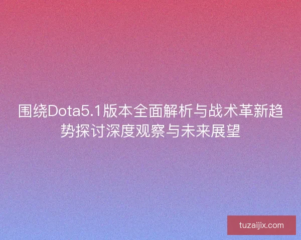 围绕Dota5.1版本全面解析与战术革新趋势探讨深度观察与未来展望