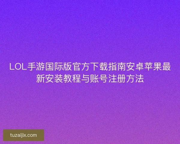 LOL手游国际版官方下载指南安卓苹果最新安装教程与账号注册方法