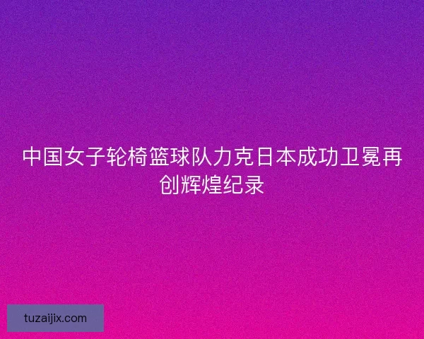 中国女子轮椅篮球队力克日本成功卫冕再创辉煌纪录