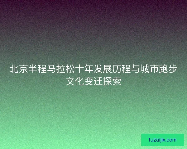 北京半程马拉松十年发展历程与城市跑步文化变迁探索