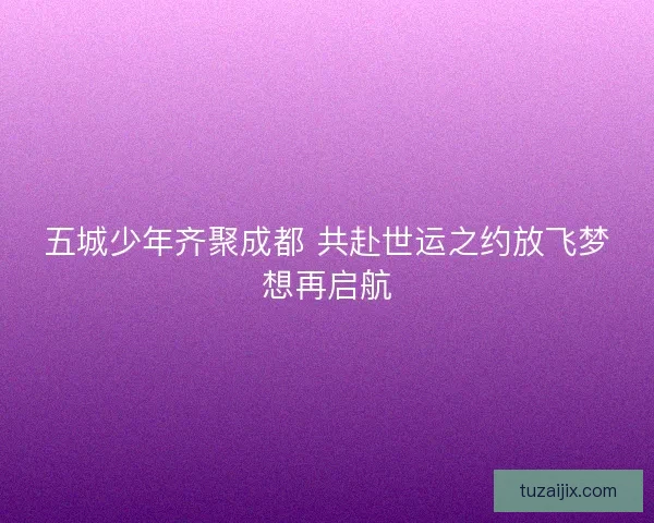 五城少年齐聚成都 共赴世运之约放飞梦想再启航