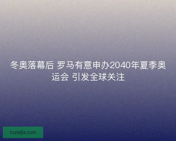 冬奥落幕后 罗马有意申办2040年夏季奥运会 引发全球关注