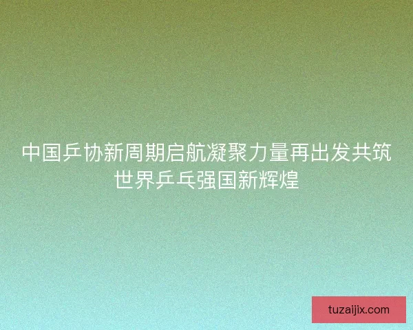 中国乒协新周期启航凝聚力量再出发共筑世界乒乓强国新辉煌