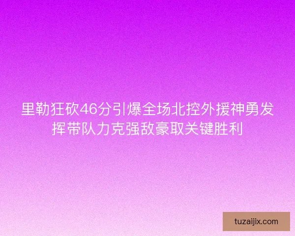 里勒狂砍46分引爆全场北控外援神勇发挥带队力克强敌豪取关键胜利