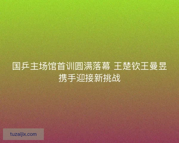 国乒主场馆首训圆满落幕 王楚钦王曼昱携手迎接新挑战
