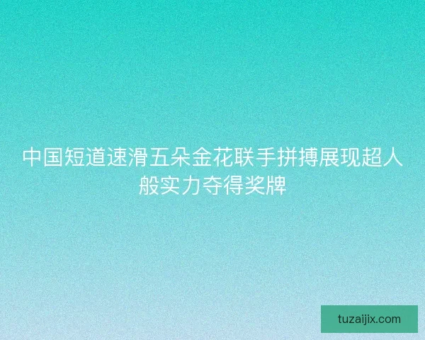 中国短道速滑五朵金花联手拼搏展现超人般实力夺得奖牌