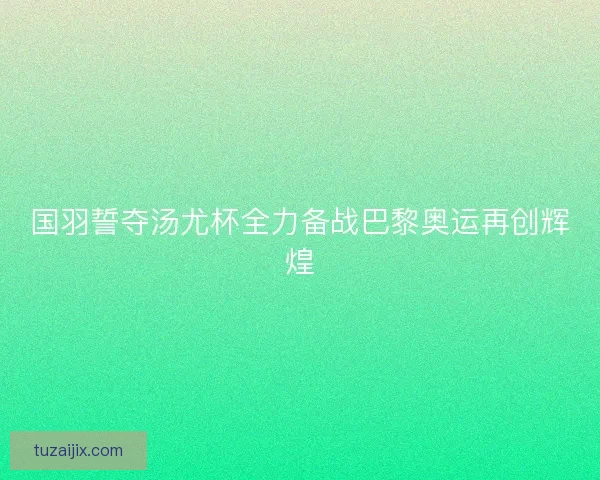 国羽誓夺汤尤杯全力备战巴黎奥运再创辉煌