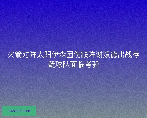 火箭对阵太阳伊森因伤缺阵谢泼德出战存疑球队面临考验 火箭对阵太阳伊森因伤缺阵谢泼德出战存疑球队面临考验