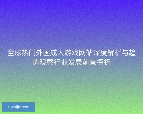 全球热门外国成人游戏网站深度解析与趋势观察行业发展前景探析 全球热门外国成人游戏网站深度解析与趋势观察行业发展前景探析