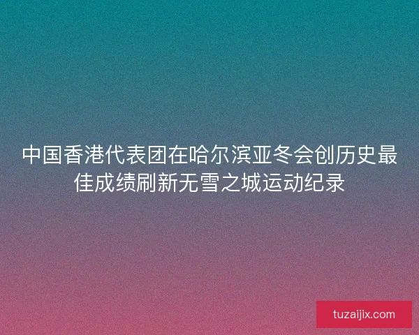 中国香港代表团在哈尔滨亚冬会创历史最佳成绩刷新无雪之城运动纪录