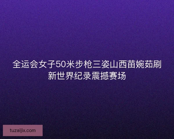 全运会女子50米步枪三姿山西苗婉茹刷新世界纪录震撼赛场 全运会女子50米步枪三姿山西苗婉茹刷新世界纪录震撼赛场