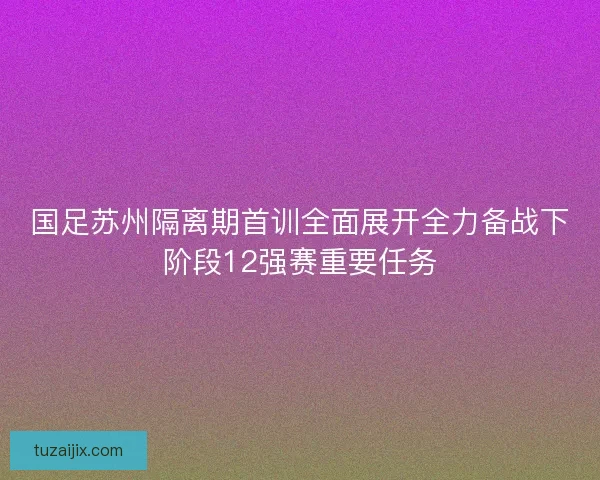 国足苏州隔离期首训全面展开全力备战下阶段12强赛重要任务